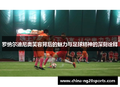 罗纳尔迪尼奥笑容背后的魅力与足球精神的深刻诠释