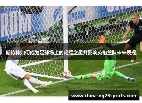 斯特林如何成为足球场上的闪耀之星并影响英格兰队未来表现