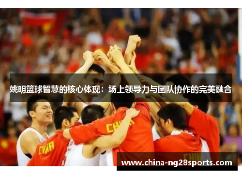 姚明篮球智慧的核心体现：场上领导力与团队协作的完美融合