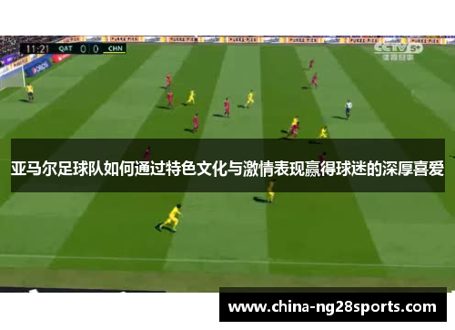 亚马尔足球队如何通过特色文化与激情表现赢得球迷的深厚喜爱