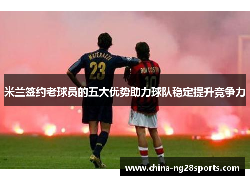 米兰签约老球员的五大优势助力球队稳定提升竞争力