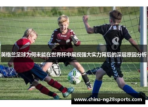 英格兰足球为何未能在世界杯中展现强大实力背后的深层原因分析